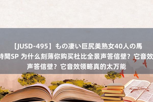 【JUSD-495】もの凄い巨尻美熟女40人の馬乗りファック8時間SP 为什么刻薄你购买杜比全景声答信壁？它音效领略真的太万能