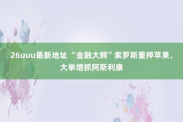 26uuu最新地址 “金融大鳄”索罗斯重押苹果，大举增抓阿斯利康