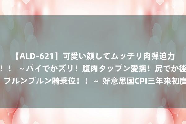 【ALD-621】可愛い顔してムッチリ肉弾迫力ダイナマイト敏感ボディ！！ ～パイでかズリ！腹肉タップン愛撫！尻でか後背位！ブルンブルン騎乗位！！～ 好意思国CPI三年来初度低于3%，是技能惦记其他事情了