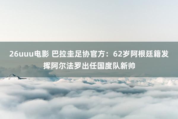 26uuu电影 巴拉圭足协官方：62岁阿根廷籍发挥阿尔法罗出任国度队新帅