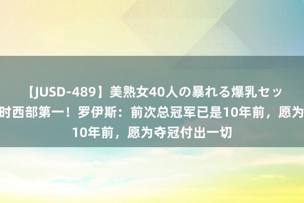 【JUSD-489】美熟女40人の暴れる爆乳セックス8時間 现时西部第一！罗伊斯：前次总冠军已是10年前，愿为夺冠付出一切