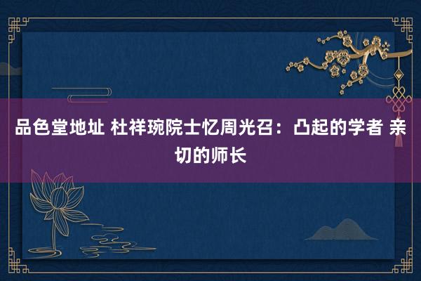 品色堂地址 杜祥琬院士忆周光召：凸起的学者 亲切的师长