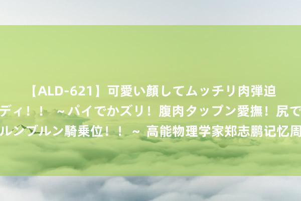 【ALD-621】可愛い顔してムッチリ肉弾迫力ダイナマイト敏感ボディ！！ ～パイでかズリ！腹肉タップン愛撫！尻でか後背位！ブルンブルン騎乗位！！～ 高能物理学家郑志鹏记忆周光召：他不仅是表面物理学家，亦然帅才