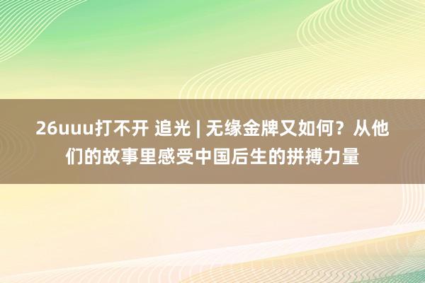 26uuu打不开 追光 | 无缘金牌又如何？从他们的故事里感受中国后生的拼搏力量