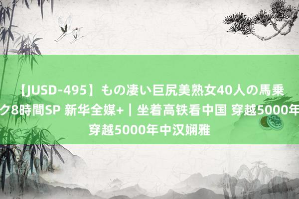 【JUSD-495】もの凄い巨尻美熟女40人の馬乗りファック8時間SP 新华全媒+｜坐着高铁看中国 穿越5000年中汉娴雅