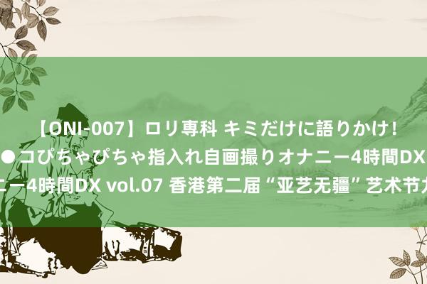 【ONI-007】ロリ専科 キミだけに語りかけ！ロリっ娘20人！オマ●コぴちゃぴちゃ指入れ自画撮りオナニー4時間DX vol.07 香港第二届“亚艺无疆”艺术节九月登场