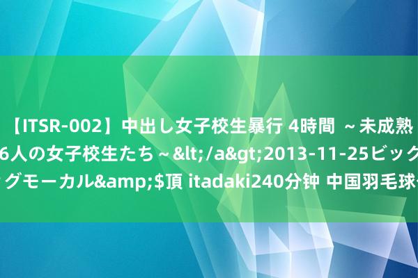 【ITSR-002】中出し女子校生暴行 4時間 ～未成熟なカラダを弄ばれる16人の女子校生たち～</a>2013-11-25ビッグモーカル&$頂 itadaki240分钟 中国羽毛球公开赛9月常州开赛