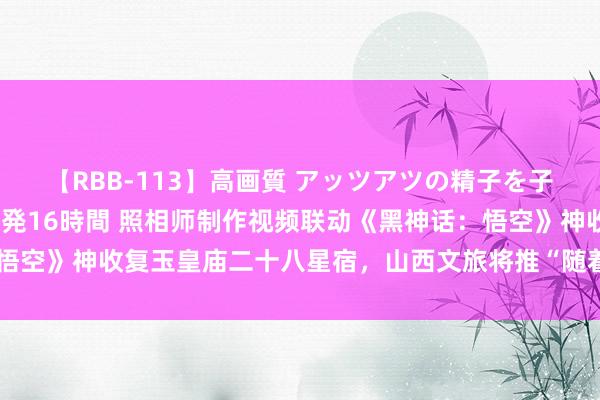 【RBB-113】高画質 アッツアツの精子を子宮に孕ませ中出し120発16時間 照相师制作视频联动《黑神话：悟空》神收复玉皇庙二十八星宿，山西文旅将推“随着悟空游山西”行为