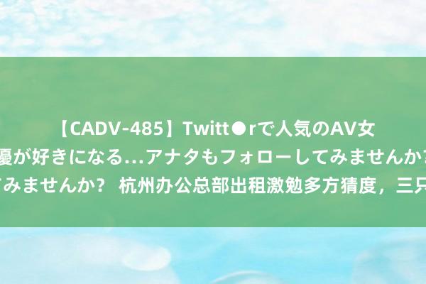 【CADV-485】Twitt●rで人気のAV女優 SNSでますますAV女優が好きになる…アナタもフォローしてみませんか？ 杭州办公总部出租激勉多方猜度，三只羊到底何如了？