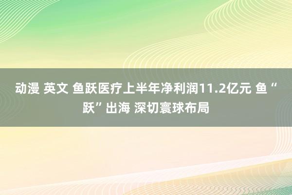 动漫 英文 鱼跃医疗上半年净利润11.2亿元 鱼“跃”出海 深切寰球布局