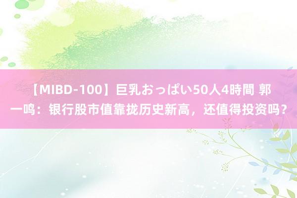 【MIBD-100】巨乳おっぱい50人4時間 郭一鸣：银行股市值靠拢历史新高，还值得投资吗？