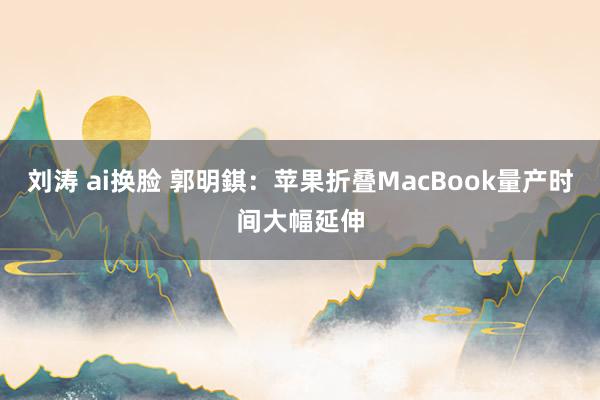 刘涛 ai换脸 郭明錤：苹果折叠MacBook量产时间大幅延伸