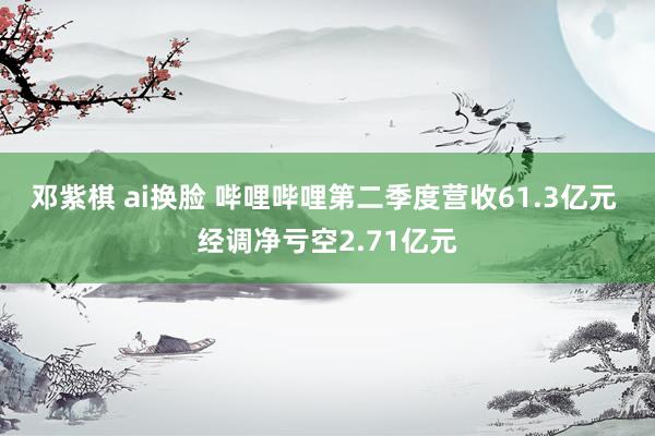 邓紫棋 ai换脸 哔哩哔哩第二季度营收61.3亿元 经调净亏空2.71亿元