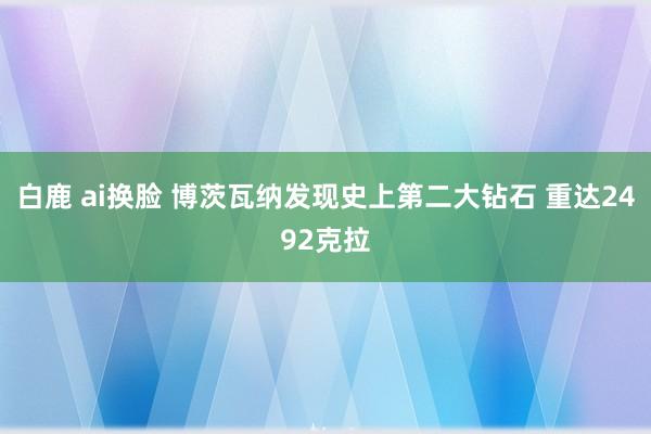 白鹿 ai换脸 博茨瓦纳发现史上第二大钻石 重达2492克拉