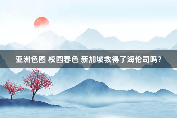 亚洲色图 校园春色 新加坡救得了海伦司吗？