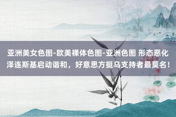 亚洲美女色图-欧美裸体色图-亚洲色图 形态恶化泽连斯基启动谐和，好意思方挺乌支持者最莫名！