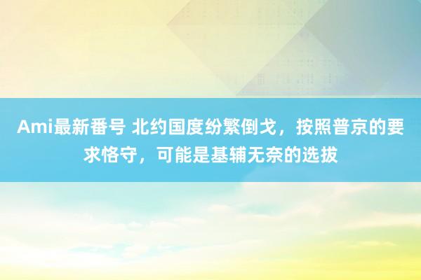 Ami最新番号 北约国度纷繁倒戈，按照普京的要求恪守，可能是基辅无奈的选拔