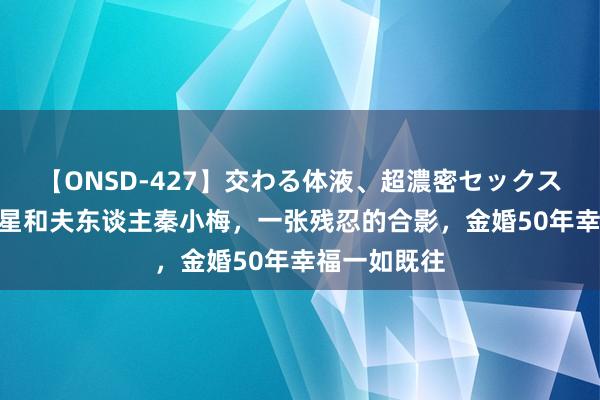 【ONSD-427】交わる体液、超濃密セックス4時間 李肇星和夫东谈主秦小梅，一张残忍的合影，金婚50年幸福一如既往