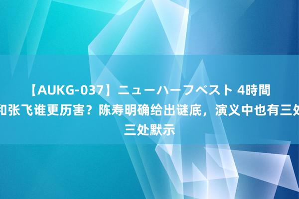 【AUKG-037】ニューハーフベスト 4時間 关羽和张飞谁更历害？陈寿明确给出谜底，演义中也有三处默示