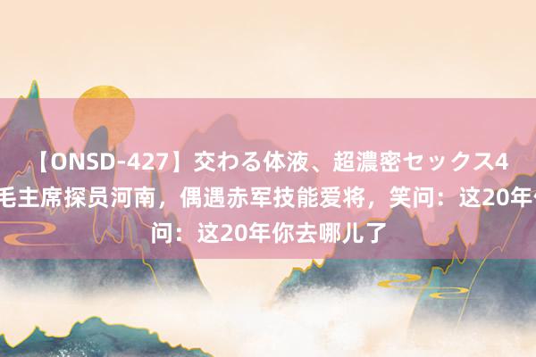 【ONSD-427】交わる体液、超濃密セックス4時間 52年毛主席探员河南，偶遇赤军技能爱将，笑问：这20年你去哪儿了