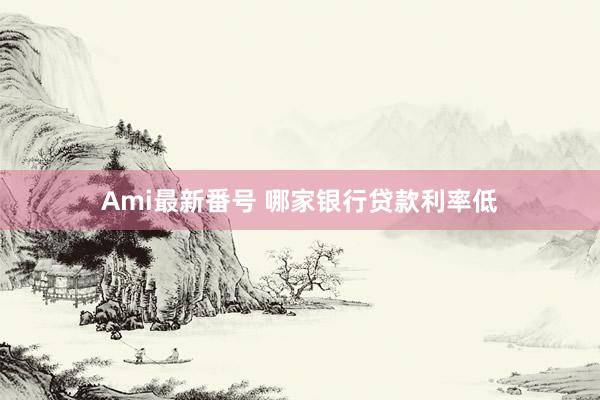 Ami最新番号 哪家银行贷款利率低