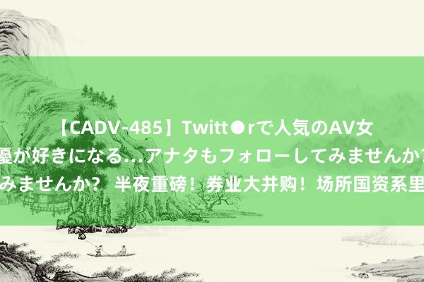 【CADV-485】Twitt●rで人気のAV女優 SNSでますますAV女優が好きになる…アナタもフォローしてみませんか？ 半夜重磅！券业大并购！场所国资系里面开启券商整合