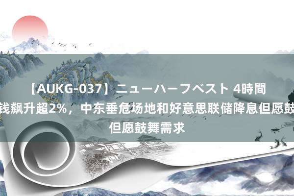 【AUKG-037】ニューハーフベスト 4時間 原油价钱飙升超2%，中东垂危场地和好意思联储降息但愿鼓舞需求