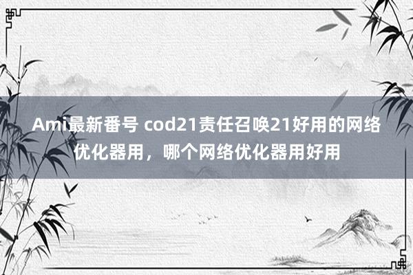 Ami最新番号 cod21责任召唤21好用的网络优化器用，哪个网络优化器用好用