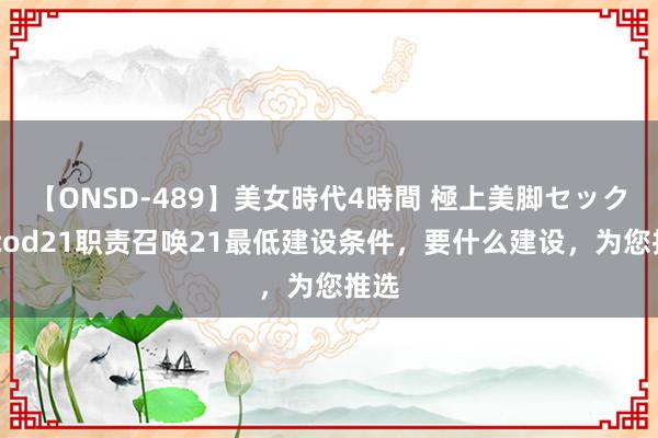 【ONSD-489】美女時代4時間 極上美脚セックス cod21职责召唤21最低建设条件，要什么建设，为您推选