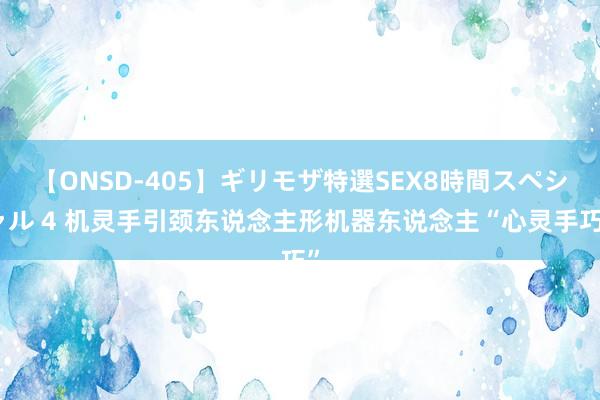 【ONSD-405】ギリモザ特選SEX8時間スペシャル 4 机灵手引颈东说念主形机器东说念主“心灵手巧”