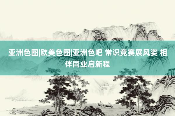 亚洲色图|欧美色图|亚洲色吧 常识竞赛展风姿 相伴同业启新程