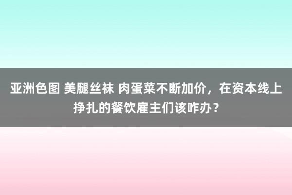 亚洲色图 美腿丝袜 肉蛋菜不断加价，在资本线上挣扎的餐饮雇主们该咋办？