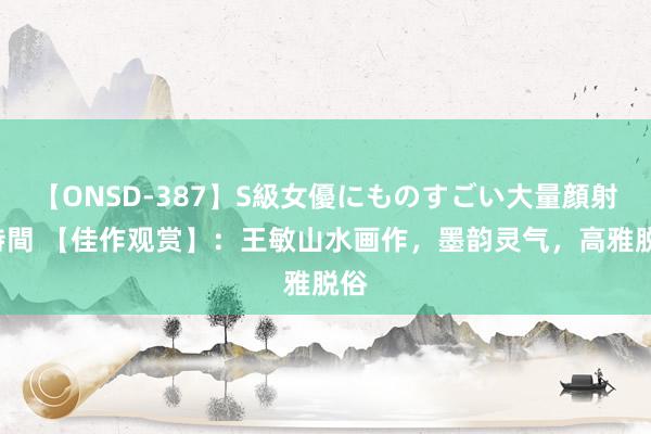 【ONSD-387】S級女優にものすごい大量顔射4時間 【佳作观赏】：王敏山水画作，墨韵灵气，高雅脱俗