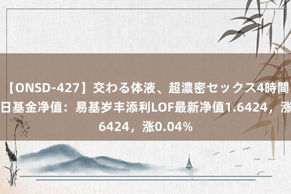 【ONSD-427】交わる体液、超濃密セックス4時間 8月26日基金净值：易基岁丰添利LOF最新净值1.6424，涨0.04%