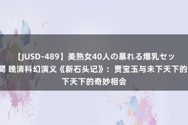 【JUSD-489】美熟女40人の暴れる爆乳セックス8時間 晚清科幻演义《新石头记》：贾宝玉与未下天下的奇妙相会