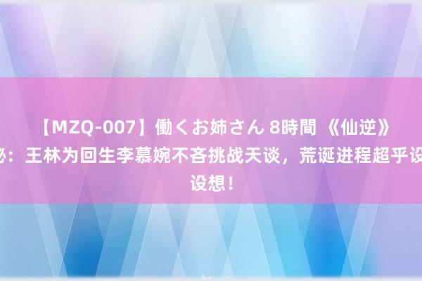 【MZQ-007】働くお姉さん 8時間 《仙逆》揭秘：王林为回生李慕婉不吝挑战天谈，荒诞进程超乎设想！