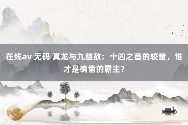 在线av 无码 真龙与九幽敖：十凶之首的较量，谁才是确凿的霸主？