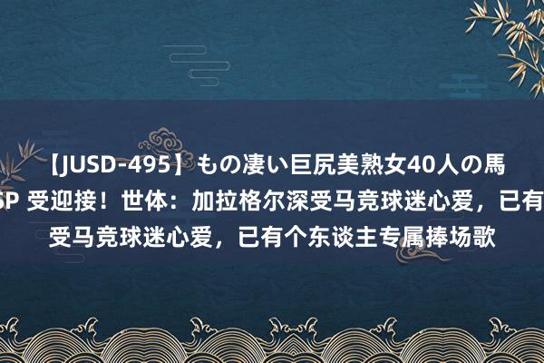 【JUSD-495】もの凄い巨尻美熟女40人の馬乗りファック8時間SP 受迎接！世体：加拉格尔深受马竞球迷心爱，已有个东谈主专属捧场歌