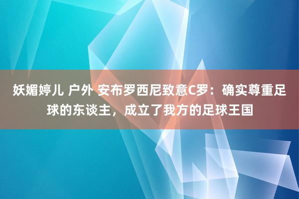 妖媚婷儿 户外 安布罗西尼致意C罗：确实尊重足球的东谈主，成立了我方的足球王国