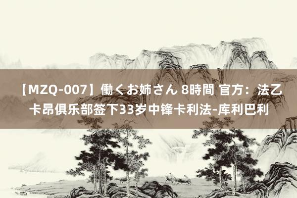 【MZQ-007】働くお姉さん 8時間 官方：法乙卡昂俱乐部签下33岁中锋卡利法-库利巴利