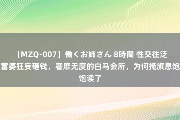 【MZQ-007】働くお姉さん 8時間 性交往泛滥，富婆狂妄砸钱，奢靡无度的白马会所，为何掩旗息饱读了