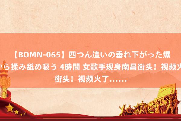 【BOMN-065】四つん這いの垂れ下がった爆乳を下から揉み舐め吸う 4時間 女歌手现身南昌街头！视频火了……