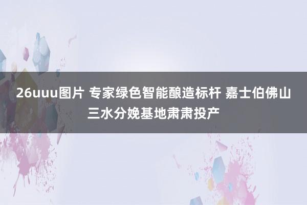 26uuu图片 专家绿色智能酿造标杆 嘉士伯佛山三水分娩基地肃肃投产