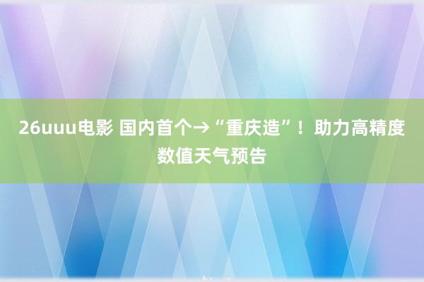 26uuu电影 国内首个→“重庆造”！助力高精度数值天气预告