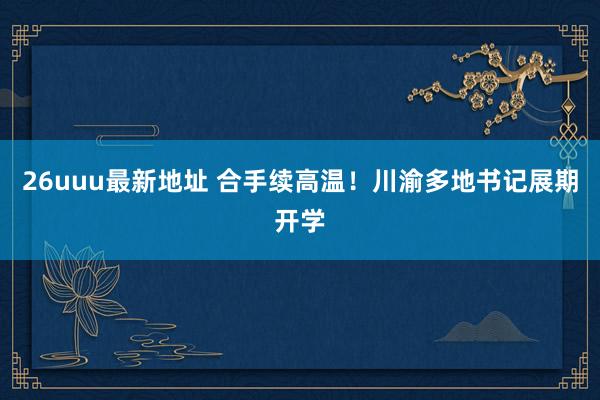 26uuu最新地址 合手续高温！川渝多地书记展期开学