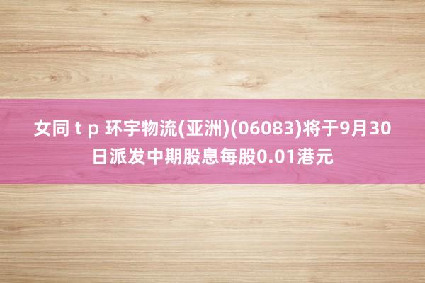 女同 t p 环宇物流(亚洲)(06083)将于9月30日派发中期股息每股0.01港元