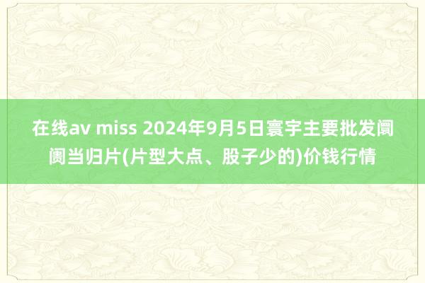 在线av miss 2024年9月5日寰宇主要批发阛阓当归片(片型大点、股子少的)价钱行情