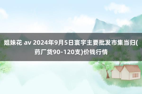 姐妹花 av 2024年9月5日寰宇主要批发市集当归(药厂货90-120支)价钱行情