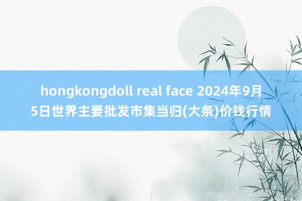 hongkongdoll real face 2024年9月5日世界主要批发市集当归(大条)价钱行情