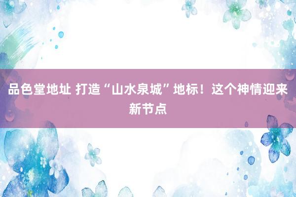 品色堂地址 打造“山水泉城”地标！这个神情迎来新节点